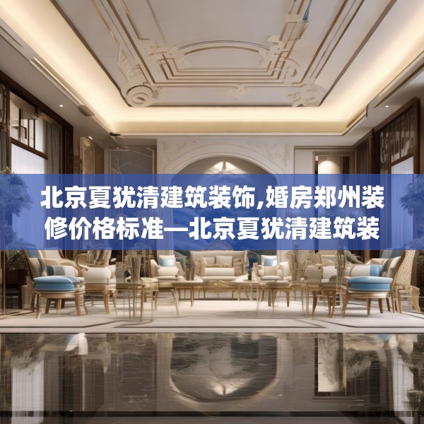 北京夏犹清建筑装饰,婚房郑州装修价格标准—北京夏犹清建筑装饰543.a419b420c423fgy.430uyk