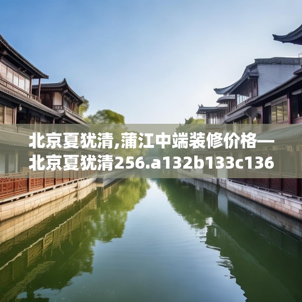 北京夏犹清,蒲江中端装修价格—北京夏犹清256.a132b133c136fgy.143htyj