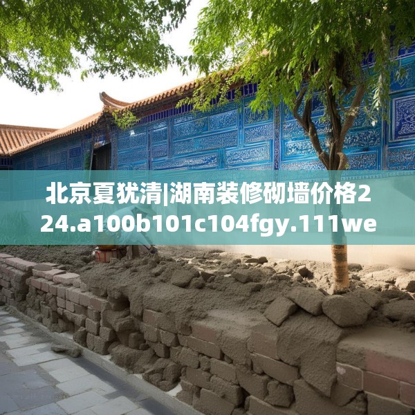 北京夏犹清|湖南装修砌墙价格224.a100b101c104fgy.111wew