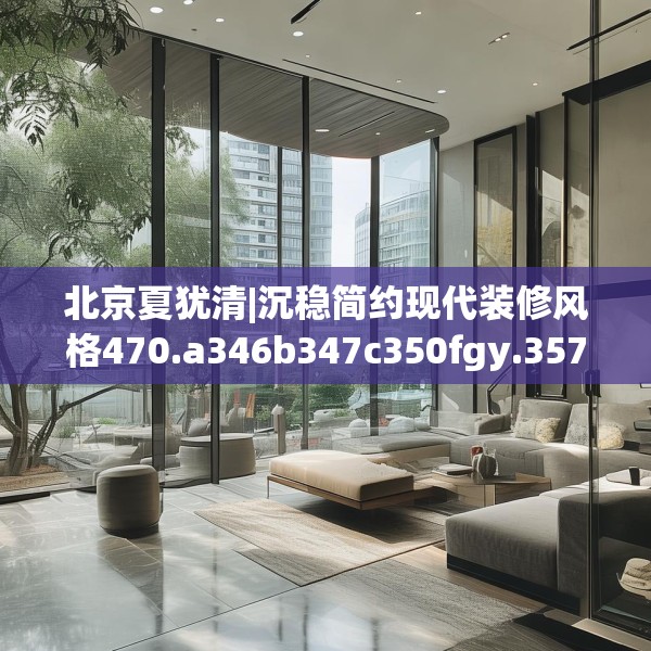 北京夏犹清|沉稳简约现代装修风格470.a346b347c350fgy.35776665