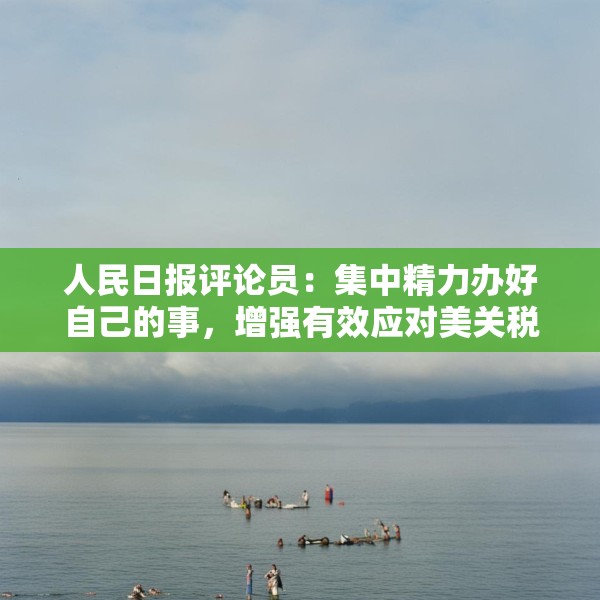 人民日报评论员：集中精力办好自己的事，增强有效应对美关税冲击的信心