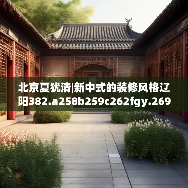 北京夏犹清|新中式的装修风格辽阳382.a258b259c262fgy.269htyj