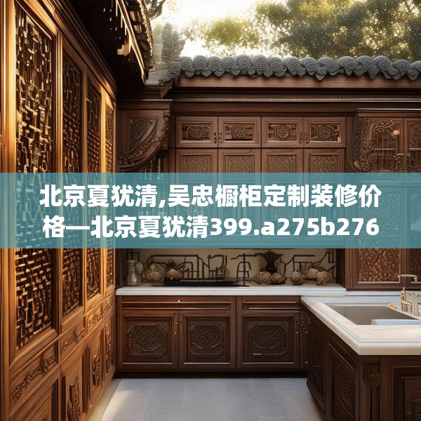 北京夏犹清,吴忠橱柜定制装修价格—北京夏犹清399.a275b276c279fgy.286uyk