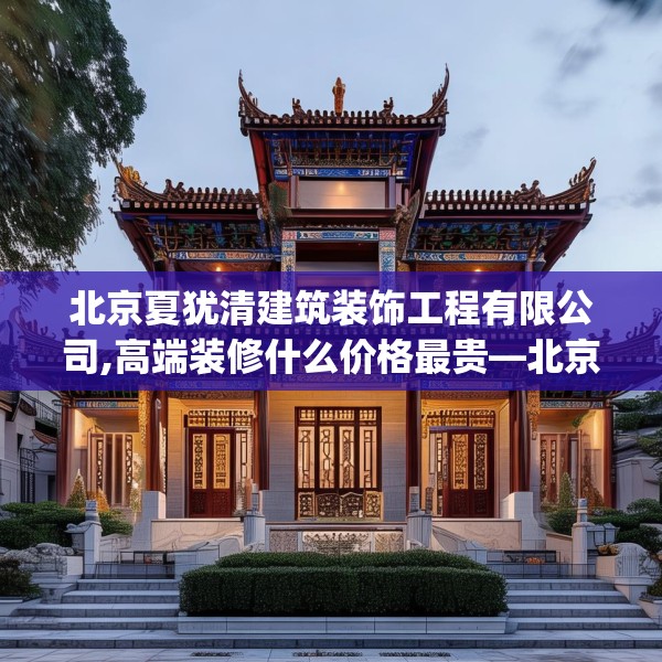 北京夏犹清建筑装饰工程有限公司,高端装修什么价格最贵—北京夏犹清建筑装饰工程有限公司573.a449b450c453fgy.460fhsg