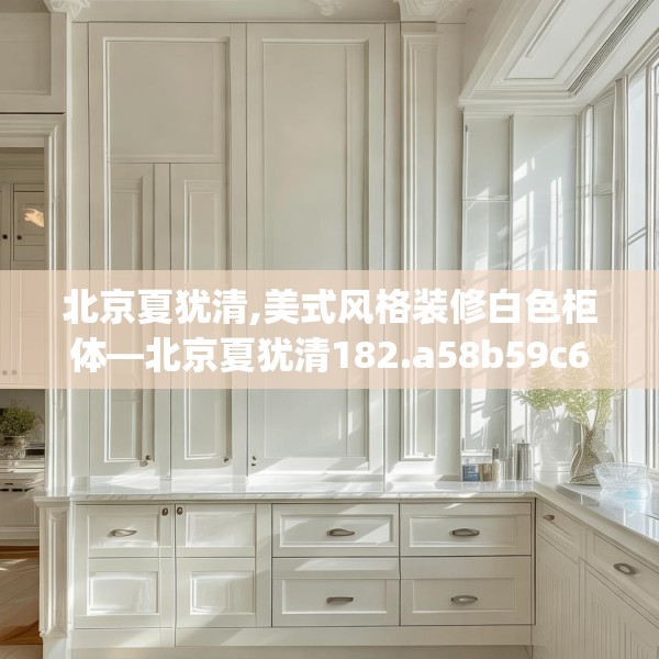 北京夏犹清,美式风格装修白色柜体—北京夏犹清182.a58b59c62fgy.6976681