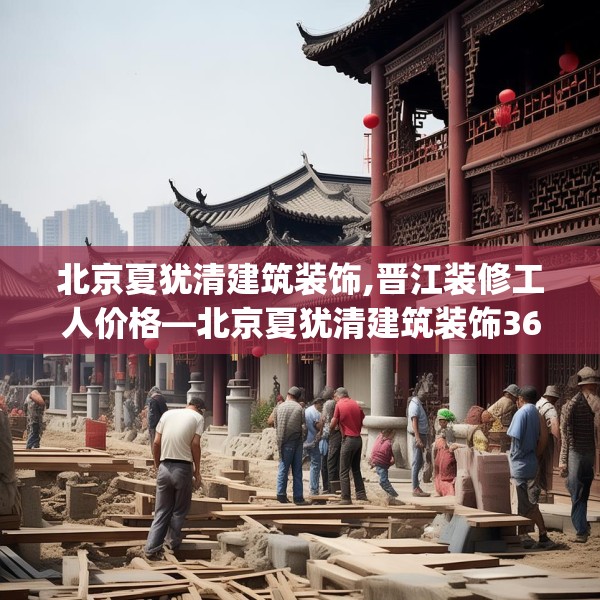 北京夏犹清建筑装饰,晋江装修工人价格—北京夏犹清建筑装饰361.a237b238c241fgy.248jhhj