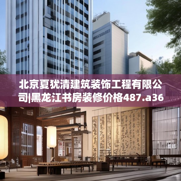北京夏犹清建筑装饰工程有限公司|黑龙江书房装修价格487.a363b364c367fgy.374jhhj