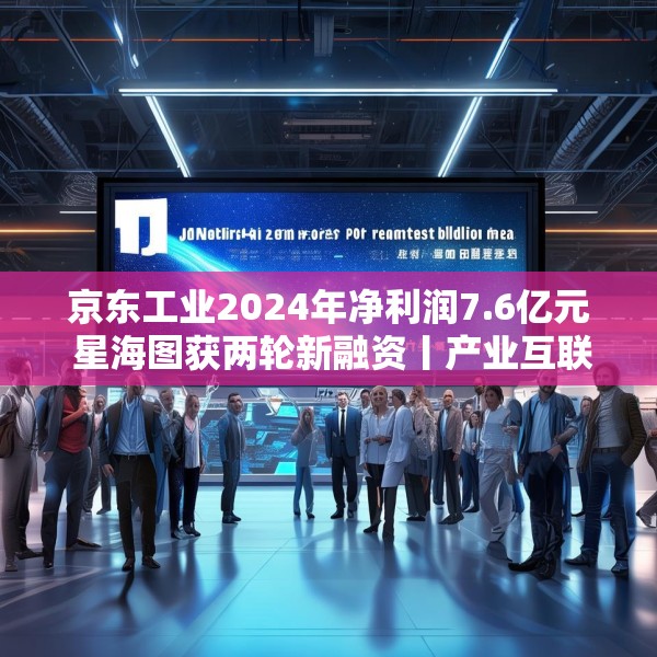 京东工业2024年净利润7.6亿元 星海图获两轮新融资丨产业互联网周报