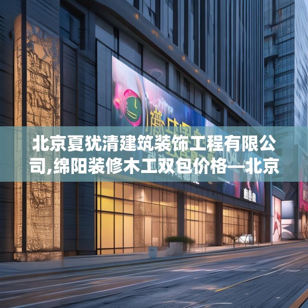 北京夏犹清建筑装饰工程有限公司,绵阳装修木工双包价格—北京夏犹清建筑装饰工程有限公司604.a480b481c484fgy.491sdA