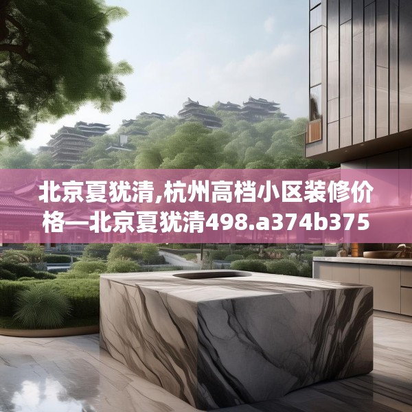 北京夏犹清,杭州高档小区装修价格—北京夏犹清498.a374b375c378fgy.385lkjl