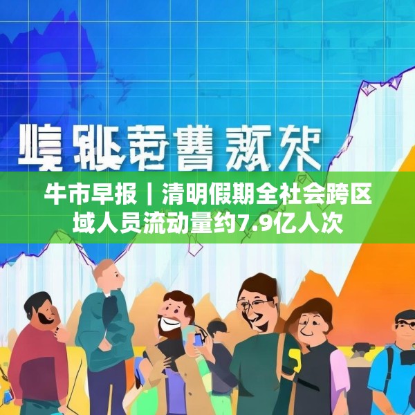 牛市早报｜清明假期全社会跨区域人员流动量约7.9亿人次