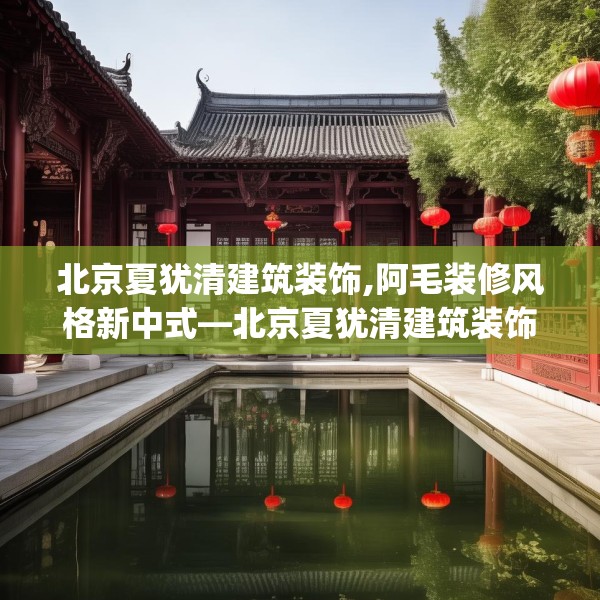 北京夏犹清建筑装饰,阿毛装修风格新中式—北京夏犹清建筑装饰224.a100b101c104fgy.111wew
