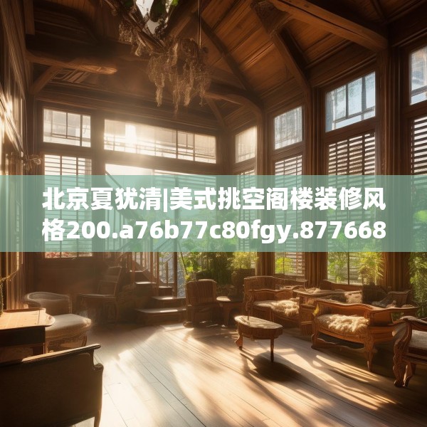 北京夏犹清|美式挑空阁楼装修风格200.a76b77c80fgy.8776680