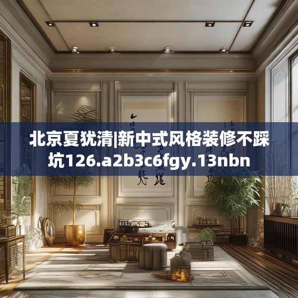 北京夏犹清|新中式风格装修不踩坑126.a2b3c6fgy.13nbn