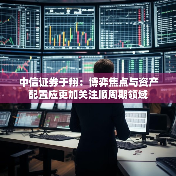中信证券于翔：博弈焦点与资产配置应更加关注顺周期领域