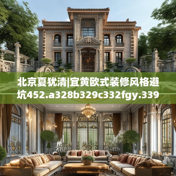 北京夏犹清|宜黄欧式装修风格避坑452.a328b329c332fgy.33976666