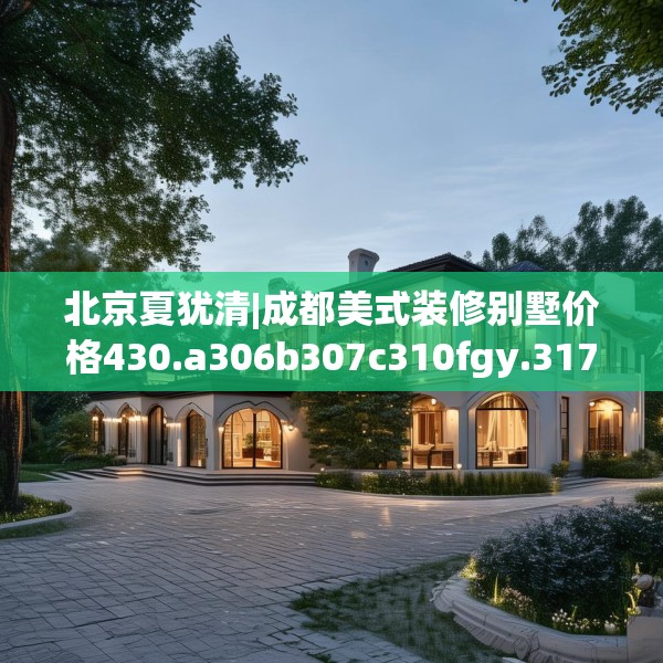 北京夏犹清|成都美式装修别墅价格430.a306b307c310fgy.317dewqe