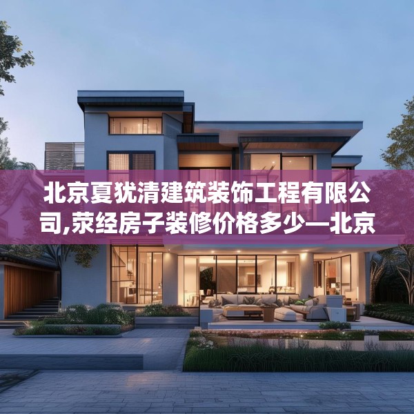 北京夏犹清建筑装饰工程有限公司,荥经房子装修价格多少—北京夏犹清建筑装饰工程有限公司234.a110b111c114fgy.121nbn