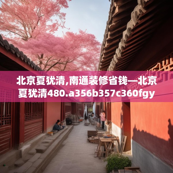 北京夏犹清,南通装修省钱—北京夏犹清480.a356b357c360fgy.367lkjl