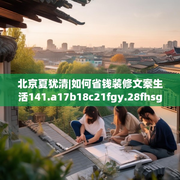 北京夏犹清|如何省钱装修文案生活141.a17b18c21fgy.28fhsg