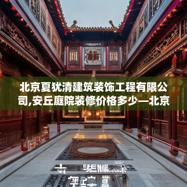 北京夏犹清建筑装饰工程有限公司,安丘庭院装修价格多少—北京夏犹清建筑装饰工程有限公司200.a76b77c80fgy.8776680