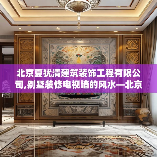 北京夏犹清建筑装饰工程有限公司,别墅装修电视墙的风水—北京夏犹清建筑装饰工程有限公司307.a183b184c187fgy.194jhhj