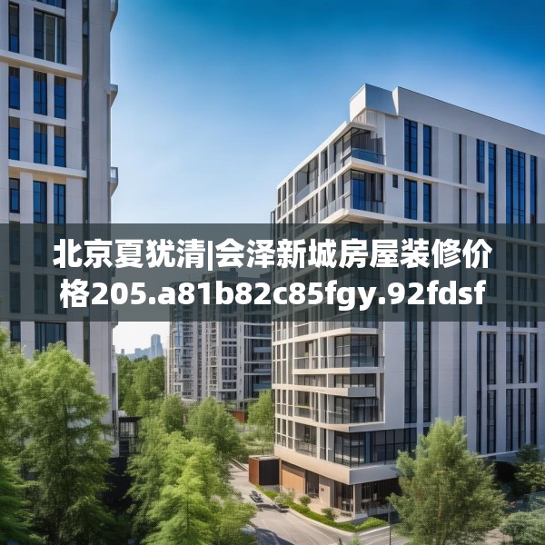 北京夏犹清|会泽新城房屋装修价格205.a81b82c85fgy.92fdsfds
