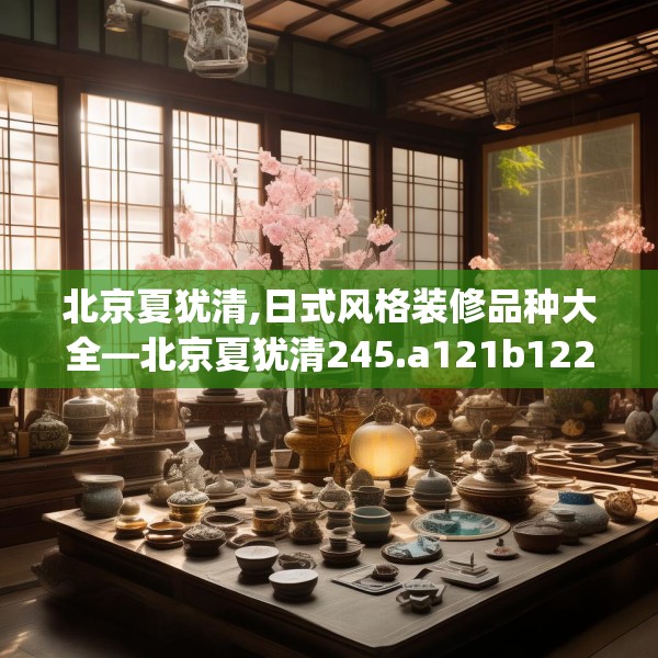 北京夏犹清,日式风格装修品种大全—北京夏犹清245.a121b122c125fgy.132cvcx