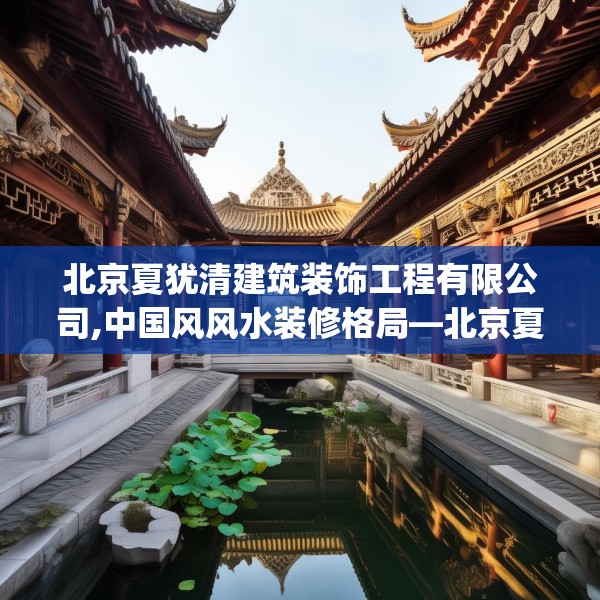 北京夏犹清建筑装饰工程有限公司,中国风风水装修格局—北京夏犹清建筑装饰工程有限公司418.a294b295c298fgy.305htyj