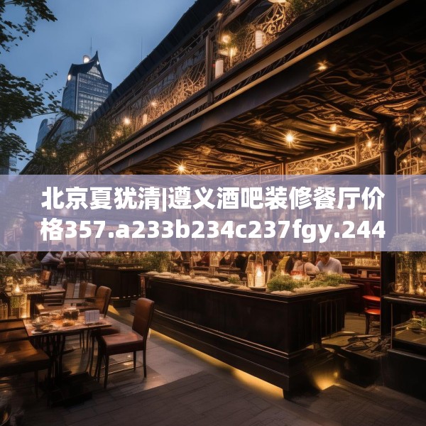 北京夏犹清|遵义酒吧装修餐厅价格357.a233b234c237fgy.244fhsg