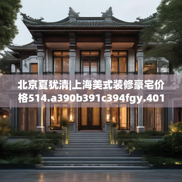北京夏犹清|上海美式装修豪宅价格514.a390b391c394fgy.401sdA