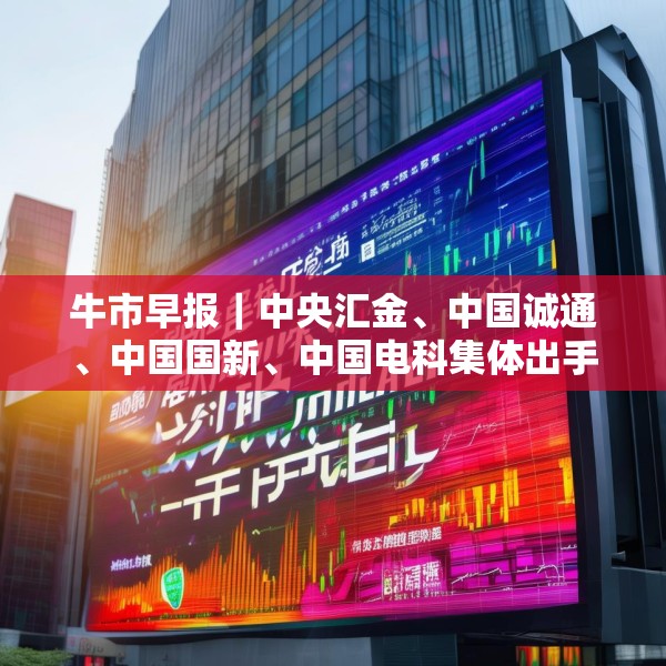 牛市早报｜中央汇金、中国诚通、中国国新、中国电科集体出手增持