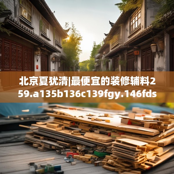 北京夏犹清|最便宜的装修辅料259.a135b136c139fgy.146fdsfds