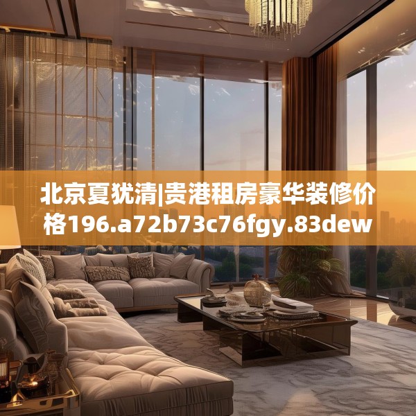 北京夏犹清|贵港租房豪华装修价格196.a72b73c76fgy.83dewqe