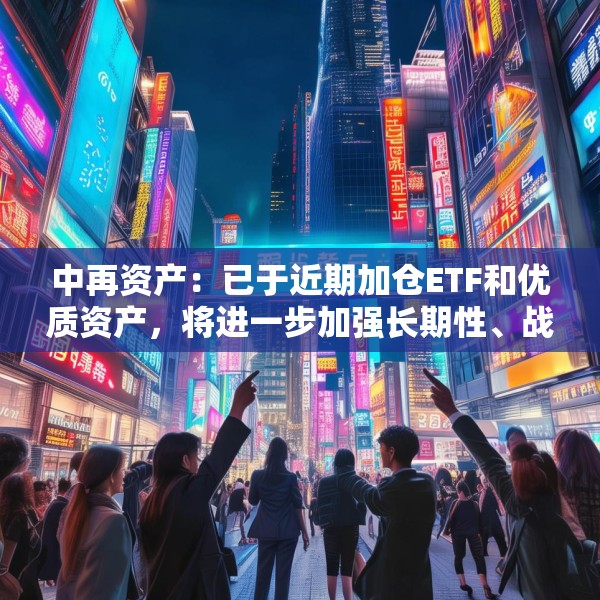 中再资产：已于近期加仓ETF和优质资产，将进一步加强长期性、战略性的权益资产配置力度