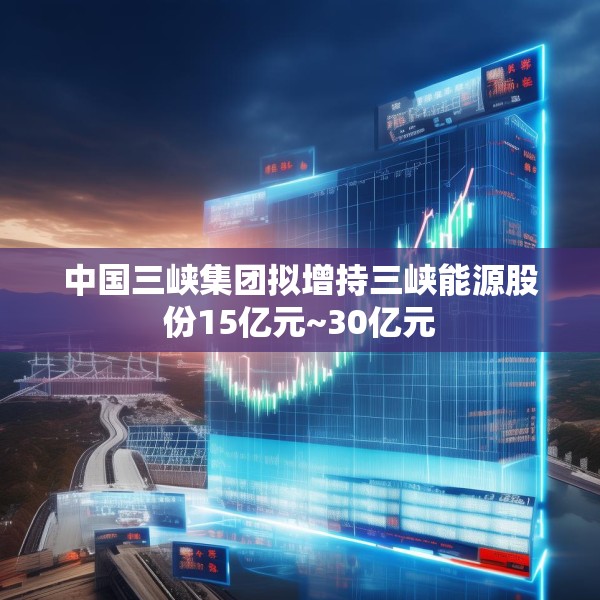中国三峡集团拟增持三峡能源股份15亿元~30亿元