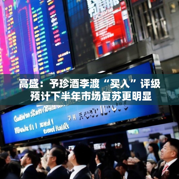 高盛：予珍酒李渡“买入”评级 预计下半年市场复苏更明显