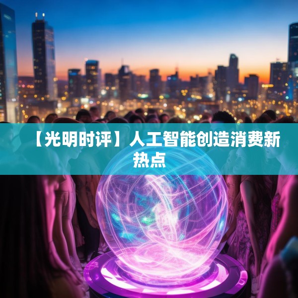 【光明时评】人工智能创造消费新热点