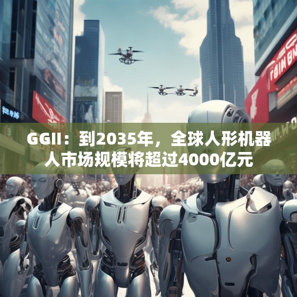 GGII：到2035年，全球人形机器人市场规模将超过4000亿元