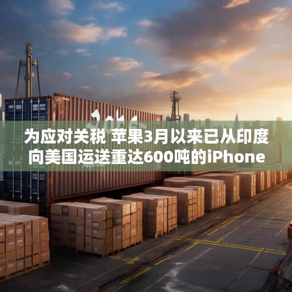 为应对关税 苹果3月以来已从印度向美国运送重达600吨的iPhone