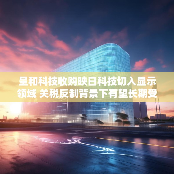 呈和科技收购映日科技切入显示领域 关税反制背景下有望长期受益