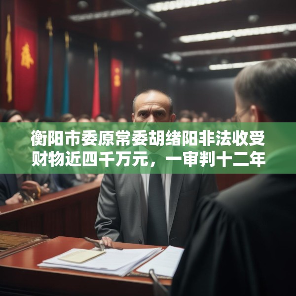 衡阳市委原常委胡绪阳非法收受财物近四千万元，一审判十二年六个月