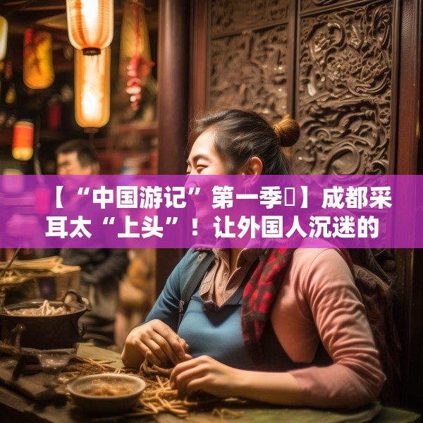【“中国游记”第一季㉒】成都采耳太“上头”！让外国人沉迷的中式耳道SPA有多爽？