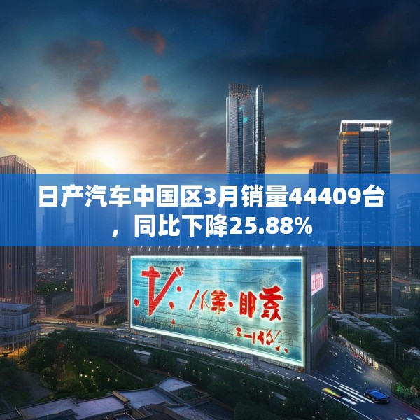 日产汽车中国区3月销量44409台，同比下降25.88%