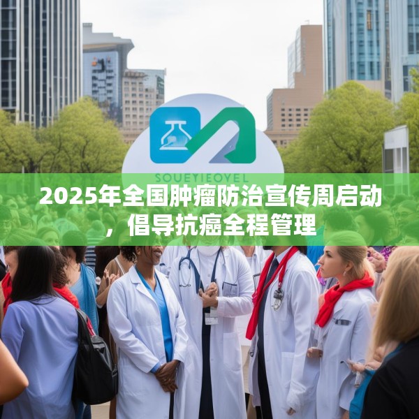 2025年全国肿瘤防治宣传周启动，倡导抗癌全程管理