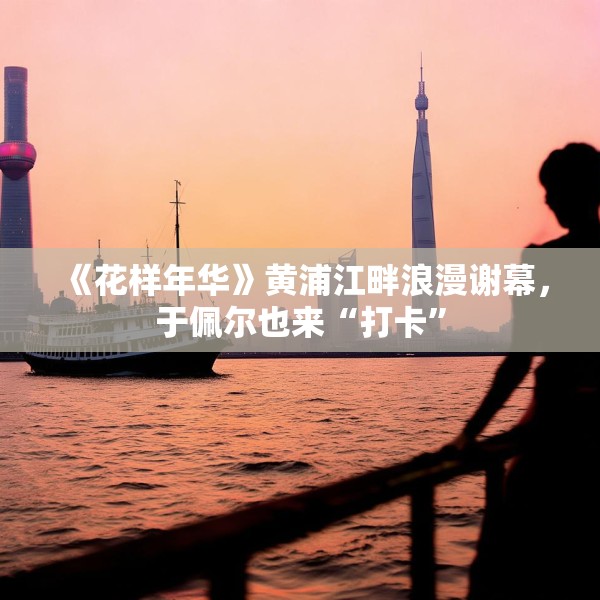 《花样年华》黄浦江畔浪漫谢幕，于佩尔也来“打卡”