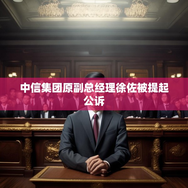 中信集团原副总经理徐佐被提起公诉