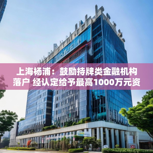 上海杨浦：鼓励持牌类金融机构落户 经认定给予最高1000万元资金支持