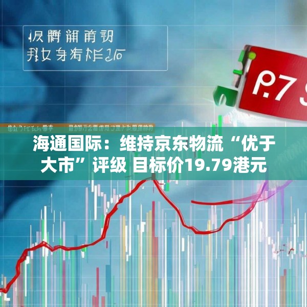 海通国际：维持京东物流“优于大市”评级 目标价19.79港元