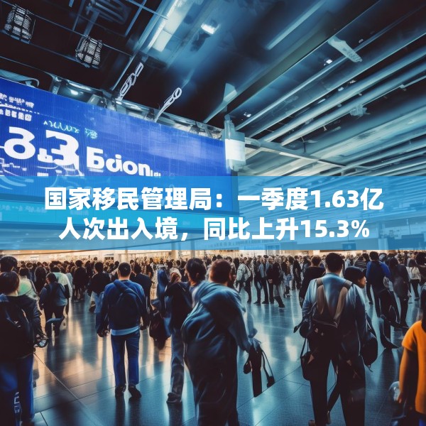 国家移民管理局：一季度1.63亿人次出入境，同比上升15.3%